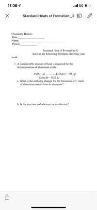 11:06 1
ull 5G 0
Standard Heats of Fromation_2
Chemistry Honors
Date
Name
Period
Standard Heat of Formation #2
Answer the following Problems showing your
work.
1. A considerable amount of heat is required for the
decomposition of aluminum oxide.
2A1O, (s)
-à 4Al(s) + 30,(g)
---- ----
Delta H= 3352 kJ
a. What is the enthalpy change for the formation of 1 mole
of aluminum oxide from its elements?
b. Is the reaction endothermic or exothermic?
