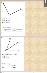 5.
MZJIL = 20x - 10
MZLIK = 8x - 20
MZJIK = 140 - 6x
Find the following:
MZJIL =
MZLIK =
MZJIK =
6.
QB is the angle bisector of ZAQC.
MZAQB = 5x
MZBQC = 8x - 24
Find the following:
MZAQB =
MZBQC =,
MZAQC =
