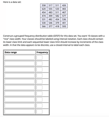 Here is a data set:
558
517 511
620
555 533
454
483 511
474
499 582
531
482 454
530
546 379
566 377 418
Data range
Construct a grouped frequency distribution table (GFDT) for this data set. You want 10 classes with a
"nice" class width. Your classes should be labeled using interval notation. Each class should contain
its lower class limit and each sequential lower class limit should increase by increments of the class
width. In that the data appears to be discrete, use a closed-interval to label each class.
426
465
467
577
536
401
593
Frequency