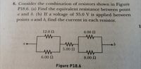 6. Consider the combination of resistors shown in Figure
P18.6. (a) Find the equivalent resistance between point
a and b. (b) If a voltage of 35.0 V is applied between
points a and b, find the current in each resistor.
1
12.0 N
4.00 N
a
5.00 N
6.00 N
8.00 N
Figure P18.6
