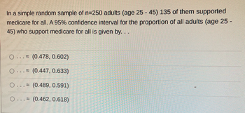 In a simple random sample of n=250 adults (age 25 - 45) 135 of them supported
medicare for all. A 95% confidence interval for the proportion of all adults (age 25 -
45) who support medicare for all is given by....
O.
(0.478, 0.602)
O. (0.447, 0.633)
O... (0.489, 0.591)
O... (0.462, 0.618)