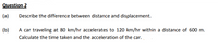 Question 2
(a)
Describe the difference between distance and displacement.
(b)
A car traveling at 80 km/hr accelerates to 120 km/hr within a distance of 600 m.
Calculate the time taken and the acceleration of the car.
