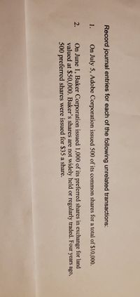Record journal entries for each of the following unrelated transactions:
1.
On July 5, Adobe Corporation issued 500 of its common shares for a total of $10,000.
On June 1, Baker Corporation issued 1,000 of its preferred shares in exchange for land
valued at $50,000. Baker's shares are not widely held or regularly traded. Four years ago,
500 preferred shares were issued for $35 a share.
2.
