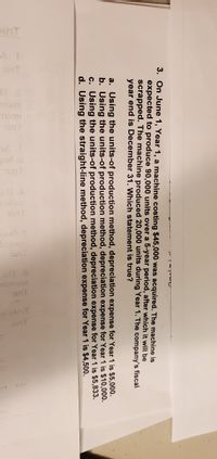 UT
3. On June 1, Year 1, a machine costing $45,000 was acquired. The machine is
expected to produce 90,000 units over a 5-year period, after which it will be
scrapped. The machine produced 20,000 units during Year 1. The company's fiscal
year end is December 31. Which statement is true?
a. Using the units-of production method, depreciation expense for Year 1 is $5,000.
b. Using the units-of production method, depreciation expense for Year 1 is $10,000.
c. Using the units-of production method, depreciation expense for Year 1 is $5,833.
d. Using the straight-line method, depreciation expense for Year 1 is $4,500.

