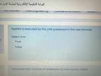 البوابة التعليمية الإلكترونية لجامعة الإسراء
Ivy CouiUses
Course I|ITOINTIulivn
IVIIutenTI
Applets is executed by the JVM, presented in the user browser
Select one:
of
O True
O False
Database that matches IP addresses to host names called:
