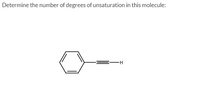 **Determine the number of degrees of unsaturation in this molecule:**

The image depicts a structural formula featuring a benzene ring (a hexagon with alternating double bonds) connected to an ethynyl group (a carbon triple-bonded to another carbon, which is then bonded to a hydrogen atom).

**Explanation:**

The degrees of unsaturation can be calculated as follows:

1. **Benzene Ring:** The benzene ring itself contributes four degrees of unsaturation: one for each of the three double bonds and one for the ring structure itself.
2. **Ethynyl Group:** The ethynyl group adds two more degrees of unsaturation due to the triple bond.

In total, this molecule presents six degrees of unsaturation.