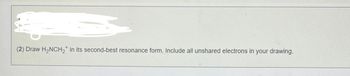 (2) Draw H₂NCH₂ in its second-best resonance form. Include all unshared electrons in your drawing.