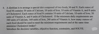 4. A dietitian is to arrange a special diet composed of two foods, M and N. Each ounce of
food M contains 30 units of Calcium, 10 units of Iron, 10 units of Vitamin A, and 8 units
of Cholesterol. Each ounce of food N contains 10 units of Calcium, 10 units of Iron, 30
units of Vitamin A, and 4 units of Cholesterol. If the minimum daily requirements are
360 units of Calcium, 160 units of Iron, 240 units of Vitamin A, how many ounces of
each food should be used to meet the minimum requirements and at the same time
minimize Cholesterol intake?
Introduce the decision variables, objective function, constraints, and SOLVE.
