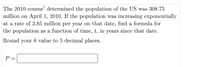 The 2010 census' determined the population of the US was 308.75
million on April 1, 2010. If the population was increasing exponentially
at a rate of 2.85 million per year on that date, find a formula for
the population as a function of time, t, in years since that date.
Round your k value to 5 decimal places.
P =
