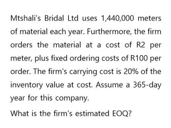 Mtshali's Bridal Ltd uses 1,440,000 meters
of material each year. Furthermore, the firm
orders the material at a cost of R2 per
meter, plus fixed ordering costs of R100 per
order. The firm's carrying cost is 20% of the
inventory value at cost. Assume a 365-day
year for this company.
What is the firm's estimated EOQ?