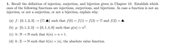 1. Recall the definition of injection, surjection, and bijection given in Chapter 10. Establish which ones of the following functions are injections, surjections, and bijections. In case a function is not an injection, or not a surjection, or not a bijection, explain why.

(a) \( f: \{0, 1, 2, 3\} \to \{\heartsuit, \spadesuit\} \) such that \( f(0) = f(1) = f(3) = \heartsuit \) and \( f(2) = \spadesuit \).

(b) \( g: \{0, 1, 2, 3\} \to \{0, 1, 4, 9\} \) such that \( g(n) = n^2 \).

(c) \( h: \mathbb{N} \to \mathbb{N} \) such that \( h(n) = n + 1 \).

(d) \( k: \mathbb{Z} \to \mathbb{N} \) such that \( k(n) = |n| \), the absolute value function.