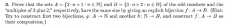 3. Prove that the sets A = {2.n+1:n € N} and B = {3·n+2:n € N} of the odd numbers and the
"multiples of 3 plus 2," respectively, have the same size by giving an explicit bijection f: A → B. (Hint:
Try to construct first two bijections, g: A → N and another h: N → B, and construct f: A → B as
their composition.)