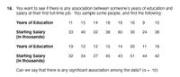 18. You want to see if there is any association between someone's years of education and
salary at their first full-time job. You sample some people, and find the following:
Years of Education
11
15
14
18
16
16
9.
10
Starting Salary
(in thousands)
33
40
22
38
60
30
24
38
Years of Education
19
12
12
15
14
20
11
16
Starting Salary
(in thousands)
32
34
27
45
43
51
44
42
Can we say that there is any significant association among the data? (a = .10)
