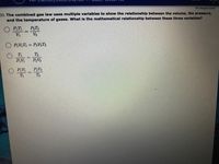 Al changes saved
23. The combined gas law uses multiple variables to show the relationship between the volume, the pressure,
and the temperature of gases. What is the mathematical relationship between these three variables?
O RT
Vi
PT
V2
%3D
PVT = PVT,
%3D
T2
%3D
PV
PV2
O PV
PV2
%3D
T
