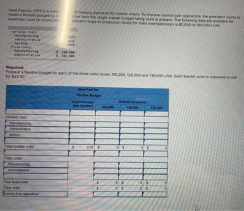 Heat Fast Inc. (HFI) is a manu
install a flexible budgeting sy
expected costs for productio
Variable costs:
Manufacturing
Administrative
Selling
Fixed costs:
Manufacturing
Administrative
Variable costs:
Manufacturing
Administrative
Selling
Total variable costs
Required:
Prepare a flexible budget for each of the three sales levels: 116,000, 126,000 and 136,000 units. Each toaster oven is expected to sell
for $22.40
Fixed costs
Manufacturing
Administrative
of heating elements for toaster ovens. To improve control over operations, the president wants to
ather than the single master budget being used at present. The following data are available for
relevant range of production levels for fixed overhead costs is 80,000 to 180.000 units
Total fixed costs
Total costs
Income from operations
init
unit
unit
$
194,900
$ 112,500
Heat Fast Inc.
Flexible Budget
Cost Formula
(per toaster)
$
0.00 $
$
$
116,000
Activity (toasters)
0 $
0 $
0 $
126,000
0 $
0 $
0
$
136,000
0
0
0