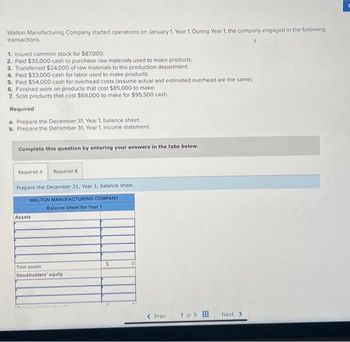 Walton Manufacturing Company started operations on January 1, Year 1. During Year 1, the company engaged in the following
transactions.
1. Issued common stock for $87,000.
2. Paid $35,000 cash to purchase raw materials used to make products.
3. Transferred $24,000 of raw materials to the production department.
4. Paid $33,000 cash for labor used to make products.
5. Paid $54,000 cash for overhead costs (assume actual and estimated overhead are the same).
6. Finished work on products that cost $85,000 to make.
7. Sold products that cost $69,000 to make for $95,500 cash.
Required
a. Prepare the December 31, Year 1, balance sheet.
b. Prepare the December 31, Year 1, income statement.
Complete this question by entering your answers in the tabs below.
Required A Required B
Prepare the December 31, Year 1, balance sheet.
WALTON MANUFACTURING COMPANY
Balance Sheet for Year 11
Assets
Total assets
Stockholders' equity
S
0
< Prev
7 of 9
Next >