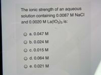 The ionic strength of an aqueous
solution containing 0.0087 M NaCI
and 0.0020 M La(IO3)3 is:
O a. 0.047 M
O b. 0.024 M
O c. 0.015 M
O d. 0.064 M
O e. 0.021 M
