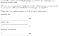 Consider the reaction between hydrogen gas and bromine gas to form gaseous
hydrogen bromide (HBr).
If 7 moles of hydrogen gas are mixed with 5 moles of bromine gas, how many moles
of each species will be present when the reaction goes to completion.
(Please place just a whole number, i.e., 0, 1, 2, 3, etc.) in each blank).
Hydrogen gas:
Bromine gas:
Hydrogen bromide gas:
