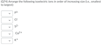 (Q74) Arrange the following isoelectric ions in order of increasing size (i.e., smallest
to largest):
p3-
Cl-
S2.
Ca2+
K+
>
>
>
>
