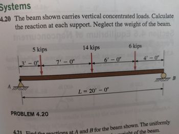 **Problem 4.20**

The beam shown carries vertical concentrated loads. Calculate the reaction at each support. Neglect the weight of the beam.

**Diagram Explanation:**

The diagram shows a simply supported beam with two supports: A and B. The total length of the beam is 20 feet. The beam is subjected to three vertical concentrated loads:

1. A 5 kip load is applied 3 feet from support A.
2. A 14 kip load is applied 10 feet from support A (7 feet from the 5 kip load).
3. A 6 kip load is applied 16 feet from support A (6 feet from the 14 kip load).

The distances between the loads and supports are marked in feet, along with the points where the loads are applied. Each support holds the beam in place, with support A being a pin support and support B being a roller support.

**Objective:** Calculate the reactions at supports A and B.