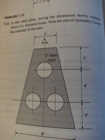 **Problem 7.11**

A thin steel plate, having the dimensions shown, contains three 2-inch diameter holes. Note the axis of symmetry. Locate the centroid of the area.

**Diagram Explanation:**

The diagram illustrates a trapezoidal steel plate with three circular holes, each with a diameter of 2 inches. The dimensions of the trapezoid and holes are as follows:

- The top width of the trapezoid is unspecified.
- The bottom width of the trapezoid is 8 inches.
- The height of the trapezoid is composed of segments: 3 inches at the top, 4 inches in the middle, and 3 inches at the bottom.
- The circles are evenly spaced along the vertical axis of symmetry.
- The distance between the top edge of the trapezoid and the center of the top hole is 3 inches.
- The center of the middle hole is at a central vertical position.
- The center of the bottom hole lies 3 inches above the bottom edge of the trapezoid.

There is a vertical dashed line indicating the axis of symmetry. Each hole is centered along this axis, suggesting symmetrical placement.