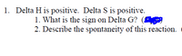 1. Delta H is positive. Delta S is positive.
1. What is the sign on Delta G?
2. Describe the spontaneity of this reaction.
