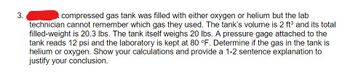 3.
compressed gas tank was filled with either oxygen or helium but the lab
technician cannot remember which gas they used. The tank's volume is 2 ft³ and its total
filled-weight is 20.3 lbs. The tank itself weighs 20 lbs. A pressure gage attached to the
tank reads 12 psi and the laboratory is kept at 80 °F. Determine if the gas in the tank is
helium or oxygen. Show your calculations and provide a 1-2 sentence explanation to
justify your conclusion.