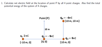 1. Calculate net electric field at the location of point P by all 4 point charges. Also find the total
potential energy of the system of 4 charges.
94 =-6nc
• (10 m, 10 m)
Point (P)
10 m
91 2nc
92=-4nc
93 = 4nc
(10 m, 0)
(-10 m, 0)
(0, 0)
