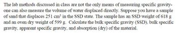 The lab methods discussed in class are not the only means of measuring specific gravity-
one can also measure the volume of water displaced directly. Suppose you have a sample
of sand that displaces 251 cm³ in the SSD state. The sample has an SSD weight of 618 g
and an oven dry weight of 599 g. Calculate the bulk specific gravity (SSD), bulk specific
gravity, apparent specific gravity, and absorption (dry) of the material.