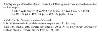 A 627-g sample of sand was found to have the following amounts of material retained on
each sieve/pan:
3/8 in. = 22 g, No. 4 = 45 g, No. 8 = 96 g, No. 16 = 122 g, No. 30 = 163 g.
No. 50 86 g, No. 100 = 51 g, No. 200 = 30 g, pan = 11 g
a. Calculate the fineness modulus of the sand.
b. Is this sieve analysis valid for acceptance purposes? Explain why.
c. Does the sand meet the particle size criteria of ASTM C 33. Fully justify your answer
(list and check all relevant criteria from ASTM C33)