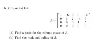 5. (10 points) Let
A
1
0
0
0
-6 9 0
1
2
-4
0
0
1
0
0
0
(a) Find a basis for the column space of A.
(b) Find the rank and nullity of A.
-2
5
5
0