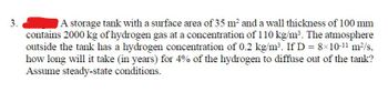 3.
A storage tank with a surface area of 35 m² and a wall thickness of 100 mm
contains 2000 kg of hydrogen gas at a concentration of 110 kg/m³. The atmosphere
outside the tank has a hydrogen concentration of 0.2 kg/m³. If D = 8×10-¹¹ m²/s,
how long will it take (in years) for 4% of the hydrogen to diffuse out of the tank?
Assume steady-state conditions.