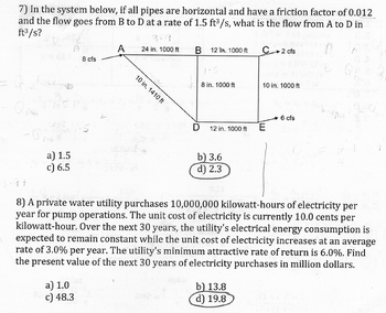 7) In the system below, if all pipes are horizontal and have a friction factor of 0.012
and the flow goes from B to D at a rate of 1.5 ft³/s, what is the flow from A to D in
ft³/s?
QARO
a) 1.5
c) 6.5
A
8 cfs
a) 1.0
c) 48.3
A
24 in. 1000 ft
10 in. 1410 ft
B
D
12 T 1000 ft
8 in. 1000 ft
12 in. 1000 ft
b) 3.6
d) 2.3
C 2 cfs
b) 13.8
d) 19.8
10 in. 1000 ft
E
8) A private water utility purchases 10,000,000 kilowatt-hours of electricity per
year for pump operations. The unit cost of electricity is currently 10.0 cents per
kilowatt-hour. Over the next 30 years, the utility's electrical energy consumption is
expected to remain constant while the unit cost of electricity increases at an average
rate of 3.0% per year. The utility's minimum attractive rate of return is 6.0%. Find
the present value of the next 30 years of electricity purchases in million dollars.
6 cfs