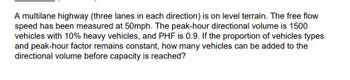 A multilane highway (three lanes in each direction) is on level terrain. The free flow
speed has been measured at 50mph. The peak-hour directional volume is 1500
vehicles with 10% heavy vehicles, and PHF is 0.9. If the proportion of vehicles types
and peak-hour factor remains constant, how many vehicles can be added to the
directional volume before capacity is reached?