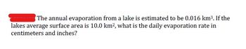 The annual evaporation from a lake is estimated to be 0.016 km³. If the
lakes average surface area is 10.0 km², what is the daily evaporation rate in
centimeters and inches?