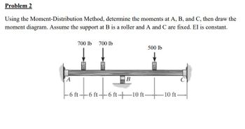 Problem 2
Using the Moment-Distribution Method, determine the moments at A, B, and C, then draw the
moment diagram. Assume the support at B is a roller and A and C are fixed. El is constant.
A
700 lb 700 lb
IT
B
outouto
-6 ft--6 ft--6 ft-10 ft-
500 lb
-10 ft-