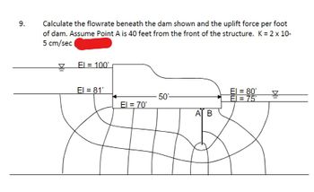 9.
Calculate the flowrate beneath the dam shown and the uplift force per foot
of dam. Assume Point A is 40 feet from the front of the structure. K = 2 x 10-
5 cm/sec
El = 100'
El = 81¹
El = 70'
50'-
AT B
El = 80'
El = 75