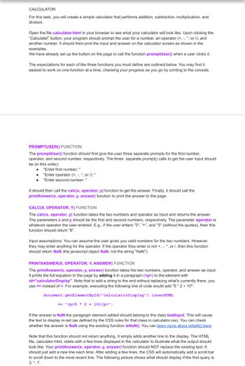 CALCULATOR
For this task, you will create a simple calculator that performs addition, subtraction, multiplication, and
division.
Open the file calculator.html in your browser to see what your calculator will look like. Upon clicking the
"Calculate!" button, your program should prompt the user for a number, an operator (+, -, *, or /), and
another number. It should then print the input and answer on the calculator screen as shown in the
examples.
We have already set up the button on the page to call the function promptUser() when a user clicks it.
The expectations for each of the three functions you must define are outlined below. You may find it
easiest to work on one function at a time, checking your progress as you go by printing to the console.
PROMPTUSER() FUNCTION
The promptUser() function should first give the user three separate prompts for the first number,
operator, and second number, respectively. The three separate prompt() calls to get the user input should
be (in this order):
●
"Enter first number: "
"Enter operator (+,-,*, or /): "
"Enter second number: "
It should then call the calc(x, operator, y) function to get the answer. Finally, it should call the
printAnswer(x, operator, y, answer) function to print the answer to the page.
CALC(X, OPERATOR, Y) FUNCTION
The calc(x, operator, y) function takes the two numbers and operator as input and returns the answer.
The parameters x and y should be the first and second numbers, respectively. The parameter operator is
whatever operator the user entered. E.g., if the user enters "3", "+", and "5" (without the quotes), then this
function should return "8".
Input assumptions: You can assume the user gives you valid numbers for the two numbers. However,
they may enter anything for the operator. If the operator they enter is not +, -, *, or /, then this function
should return NaN (the javascript object NaN, not the string "NaN").
PRINTANSWER(X, OPERATOR, Y, ANSWER) FUNCTION
The printAnswer(x, operator, y, answer) function takes the two numbers, operator, and answer as input.
It prints the full equation to the page by adding it in a paragraph (<p>) to the element with
id="calculatorDisplay". Note that to add a string to the end without replacing what's currently there, you
use + instead of . For example, executing the following line of code would add "5*2= 10":
document.getElementById("calculator Display") .innerHTML
+= "<p>5 * 2 = 10</p>";
If the answer is NaN the paragraph element added should belong to the class badinput. This will cause
the text to display in red (as defined by the CSS rules for that class in calculator.css). You can check
whether the answer is NaN using the existing function isNaN(). You can learn more about isNaN() here.
Note that this function should not return anything. It simply adds another line to the display. The HTML
file, calculator.html, starts with a few lines displayed in the calculator to illustrate what the output should
look like. Your printAnswer(x, operator, y, answer) function should NOT replace the existing text. It
should just add a new line each time. After adding a few lines, the CSS will automatically add a scroll bar
to scroll down to the most recent line. The following picture shows what should display if the first query is
3, *, 7.