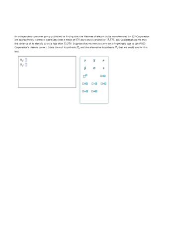 An independent consumer group published its finding that the lifetimes of electric bulbs manufactured by BIG Corporation are approximately normally distributed with a mean of 670 days and a variance of 15,376. BIG Corporation claims that the variance of its electric bulbs is less than 15,376. Suppose that we want to carry out a hypothesis test to see if BIG Corporation's claim is correct. State the null hypothesis \( H_0 \) and the alternative hypothesis \( H_1 \) that we would use for this test.

\[
H_0: \quad
\]

\[
H_1: \quad
\]

The image also includes a set of statistical symbols with corresponding checkboxes for selection:

- \(\mu\)
- \(\bar{x}\)
- \(p\)
- \(\sigma\)
- \(s\)
- \(\sigma^2\)
- \(s^2\)