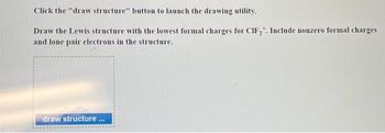 Click the "draw structure" button to launch the drawing utility.
Draw the Lewis structure with the lowest formal charges for CIF₂. Include nonzero formal charges
and lone pair electrons in the structure.
draw structure...