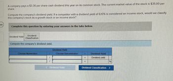 44
A company pays a $3.36 per share cash dividend this year on its common stock. The current market value of the stock is $35.00 per
share.
Compute the company's dividend yield. If a competitor with a dividend yield of 6.10 % is considered an income stock, would we classify
this company's stock as a growth stock or an income stock?
Complete this question by entering your answers in the tabs below.
Dividend Yield
Dividend
Classification
Compute the company's dividend yield.
Choose Numerator:
Dividend Yield
Choose Denominator:
=
Dividend Yield
Dividend yield
%
<Dividend Yield
Dividend Classification >