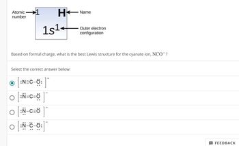 Atomic
number
1
H
1s¹
Name
Outer electron
configuration
Based on formal charge, what is the best Lewis structure for the cyanate ion, NCO¯?
Select the correct answer below:
Ο
:N=C-Ô:
:N-C=Ö
0
[ :N-C-0:
:]¯
! FEEDBACK