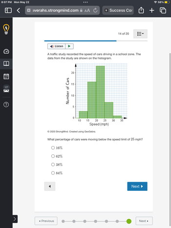 8:07 PM Mon May 22
♡
CID
127
?
>
xaverahs.strongmind.com AA Ć
Listen
A traffic study recorded the speed of cars driving in a school zone. The
data from the study are shown on the histogram.
◄ Previous
Number of Cars
20
84%
15
10
5
0
10
15
© 2020 Strong Mind. Created using GeoGebra.
B Success Con
20
25
Speed (mph)
14 of 20 3
30
What percentage of cars were moving below the speed limit of 25 mph?
O 16%
62%
38%
35
Next ►
Next ►
+
58%