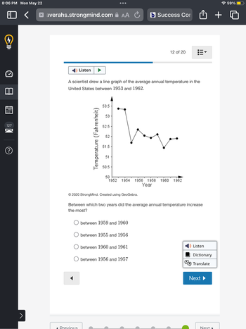 8:06 PM Mon May 22
4
CID
127
(?
>
xaverahs.strongmind.com AA
Listen
A scientist drew a line graph of the average annual temperature in the
United States between 1953 and 1962.
Temperature (Fahrenheit)
Ous
53.5
53
52.5
52
51.5-
51
50.5
© 2020 StrongMind. Created using GeoGebra.
50
1952 1954 1956 1958 1960 1962
Year
Between which two years did the average annual temperature increase
the most?
between 1959 and 1960
b Success Con
between 1955 and 1956
between 1960 and 1961
12 of 20
between 1956 and 1957
C
Listen
Dictionary
Translate
Next ▶
Next
+
59%