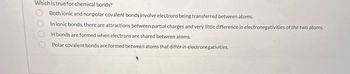 Which is true for chemical bonds?
000
Both ionic and nonpolar covalent bonds involve electrons being transferred between atoms.
In ionic bonds, there are attractions between partial charges and very little difference in electronegativities of the two atoms.
H bonds are formed when electrons are shared between atoms.
Polar covalent bonds are formed between atoms that differ in electronegativities.