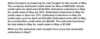 Alpha Company is preparing its cash budget for the month of May.
The company estimated credit sales for May at $200,000. Actual
credit sales for April were $150,000. Estimated collections in May
for credit sales in May are 20%. Estimated collections in May for
credit sales in April are 70%. Estimated Collections in May for
credit sales prior to April are $12,000. Estimated write-offs in May
for uncollectible credit sales are $8,000. The estimated provision
for bad debts in May for credit sales in May is $7,000.
What are the estimated cash receipts from accounts receivable
collections in May?