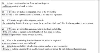 1) A bowl contains 6 berries, 2 are red, one is green,
and the remaining is black in color.
a) If 2 berries are pulled in sequence, what is the probability
that the first is red, and the second is not red, if the first was replaced?
b) If 2 berries are picked in sequence, what is
the probability that the first is a green and the second is a black one? The first berry picked is not replaced.
c) If 3 berries are picked in sequence, what is the final probability,
if the first picked is a green and is not replaced, then a red is picked,
the red is replaced and finally a black is picked.
d) What is the probability that three berries are pulled in sequence
without replacement and none is black?
e) What is the probability of selecting a prime number or an even number
if Steve is picking a number from a collection of numbers from 2-12 with both numbers inclusive.