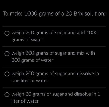 To make 1000 grams of a 20 Brix solution:
O weigh 200 grams of sugar and add 1000
grams of water
O weigh 200 grams of sugar and mix with
800 grams of water
O weigh 200 grams of sugar and dissolve in
one liter of water
weigh 20 grams of sugar and dissolve in 1
liter of water