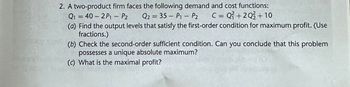 2. A two-product firm faces the following demand and cost functions:
Q2 = 35 - P₁ - P₂ C = Q² +20/+10
P2
Q₁ = 40 - 2P₁1 - P₂
(a) Find the output levels that satisfy the first-order condition for maximum profit. (Use
fractions.)
(b) Check the second-order sufficient condition. Can you conclude that this problem
possesses a unique absolute maximum?
(c) What is the maximal profit?