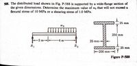 588. The distributed load shown in Fig. P-588 is supported by a wide-flange section of
the given dimensions. Determine the maximum value of wo that will not exceed a
flexural stress of 10 MPa or a shearing stress of 1.0 MPa.
25 mm
wo
250 mm
25 mm-
m-
m
R2
25 mm
R1
200 mm-
Figure P-588
